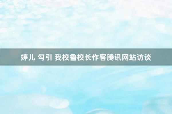 婷儿 勾引 我校鲁校长作客腾讯网站访谈