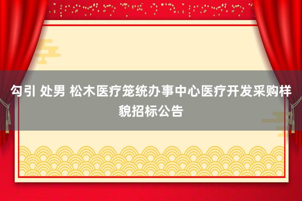 勾引 处男 松木医疗笼统办事中心医疗开发采购样貌招标公告