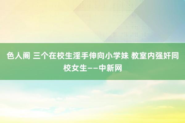 色人阁 三个在校生淫手伸向小学妹 教室内强奸同校女生——中新网