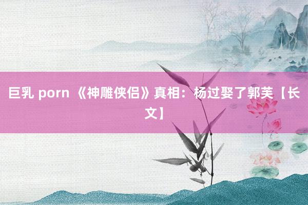 巨乳 porn 《神雕侠侣》真相：杨过娶了郭芙【长文】