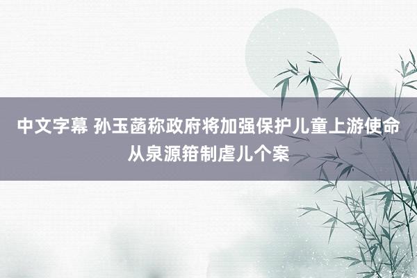 中文字幕 孙玉菡称政府将加强保护儿童上游使命　从泉源箝制虐儿个案