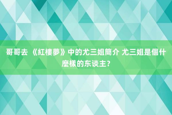 哥哥去 《紅樓夢》中的尤三姐簡介 尤三姐是個什麼樣的东谈主？