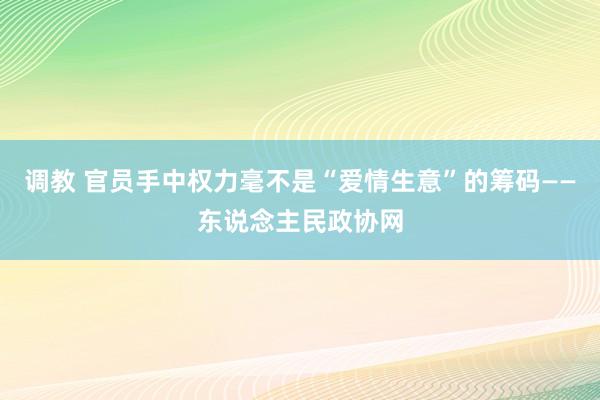 调教 官员手中权力毫不是“爱情生意”的筹码——东说念主民政协网