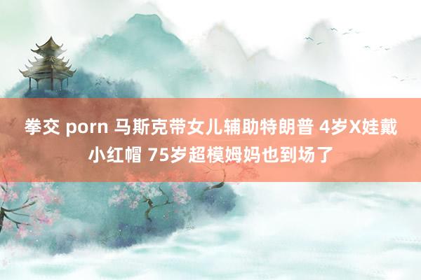 拳交 porn 马斯克带女儿辅助特朗普 4岁X娃戴小红帽 75岁超模姆妈也到场了