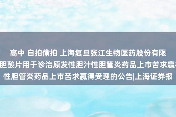 高中 自拍偷拍 上海复旦张江生物医药股份有限公司自发袒露对于奥贝胆酸片用于诊治原发性胆汁性胆管炎药品上市苦求赢得受理的公告|上海证券报