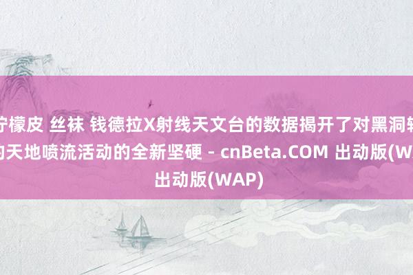 柠檬皮 丝袜 钱德拉X射线天文台的数据揭开了对黑洞辐射的天地喷流活动的全新坚硬 - cnBeta.COM 出动版(WAP)