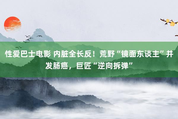 性爱巴士电影 内脏全长反！荒野“镜面东谈主”并发肠癌，巨匠“逆向拆弹”