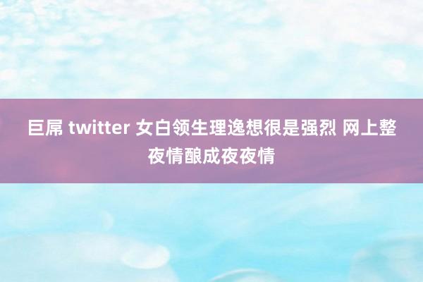 巨屌 twitter 女白领生理逸想很是强烈 网上整夜情酿成夜夜情