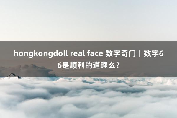 hongkongdoll real face 数字奇门丨数字66是顺利的道理么？