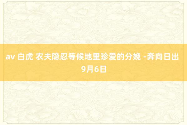 av 白虎 农夫隐忍等候地里珍爱的分娩 -奔向日出 9月6日