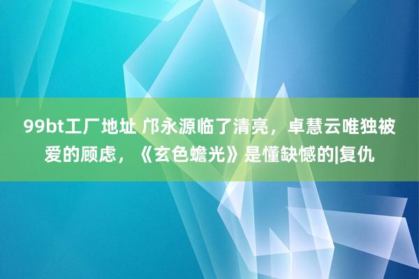 99bt工厂地址 邝永源临了清亮，卓慧云唯独被爱的顾虑，《玄色蟾光》是懂缺憾的|复仇