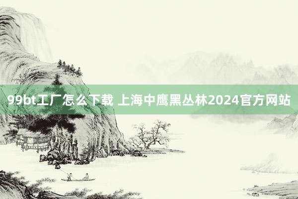 99bt工厂怎么下载 上海中鹰黑丛林2024官方网站