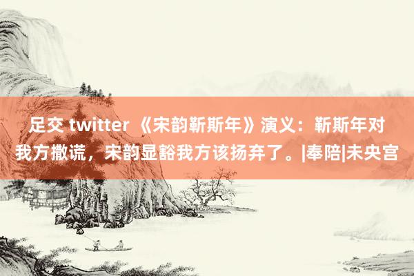 足交 twitter 《宋韵靳斯年》演义：靳斯年对我方撒谎，宋韵显豁我方该扬弃了。|奉陪|未央宫