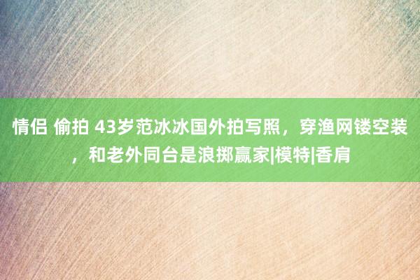 情侣 偷拍 43岁范冰冰国外拍写照，穿渔网镂空装，和老外同台是浪掷赢家|模特|香肩