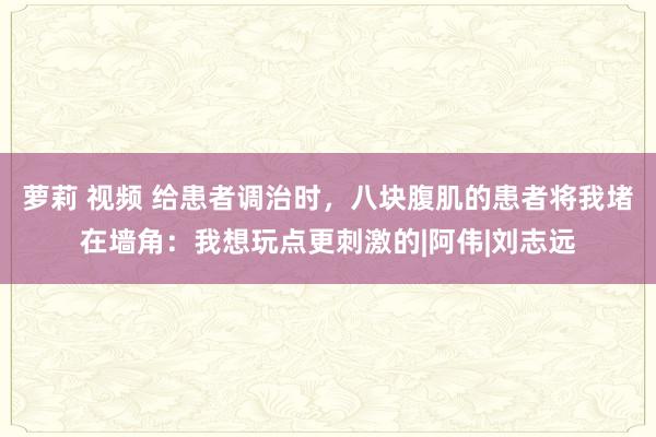 萝莉 视频 给患者调治时，八块腹肌的患者将我堵在墙角：我想玩点更刺激的|阿伟|刘志远