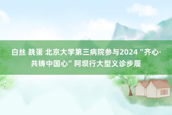 白丝 跳蛋 北京大学第三病院参与2024“齐心·共铸中国心”阿坝行大型义诊步履