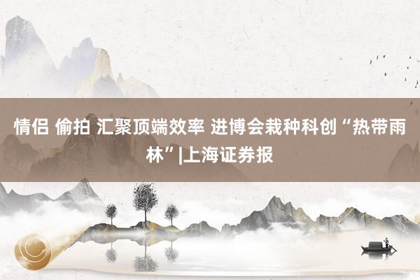 情侣 偷拍 汇聚顶端效率 进博会栽种科创“热带雨林”|上海证券报