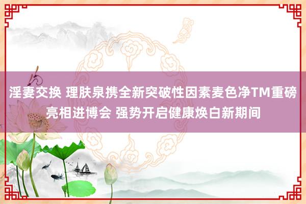 淫妻交换 理肤泉携全新突破性因素麦色净TM重磅亮相进博会 强势开启健康焕白新期间