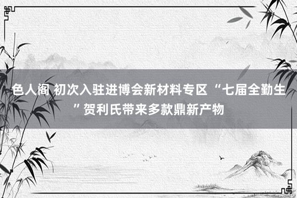 色人阁 初次入驻进博会新材料专区 “七届全勤生”贺利氏带来多款鼎新产物