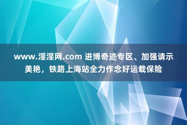 www.淫淫网.com 进博奇迹专区、加强请示美艳，铁路上海站全力作念好运载保险