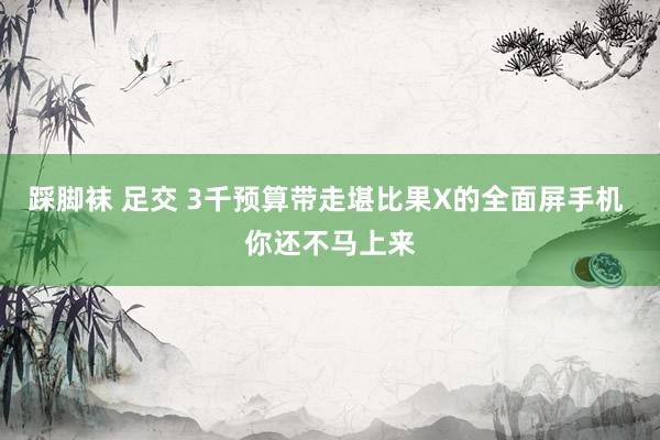 踩脚袜 足交 3千预算带走堪比果X的全面屏手机 你还不马上来