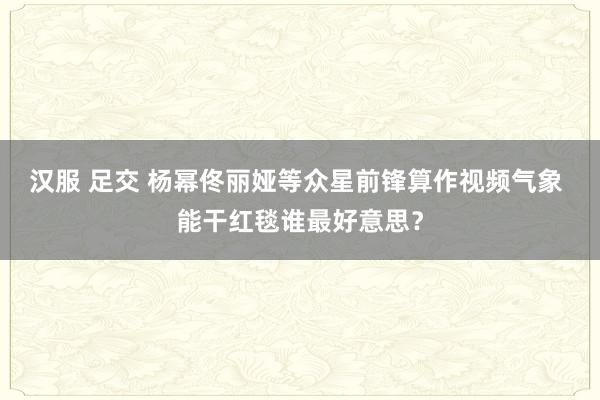 汉服 足交 杨幂佟丽娅等众星前锋算作视频气象 能干红毯谁最好意思？