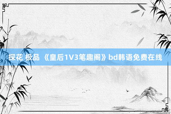 探花 极品 《皇后1V3笔趣阁》bd韩语免费在线