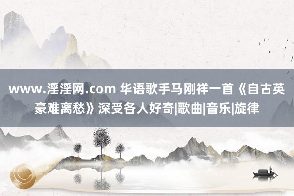 www.淫淫网.com 华语歌手马刚祥一首《自古英豪难离愁》深受各人好奇|歌曲|音乐|旋律