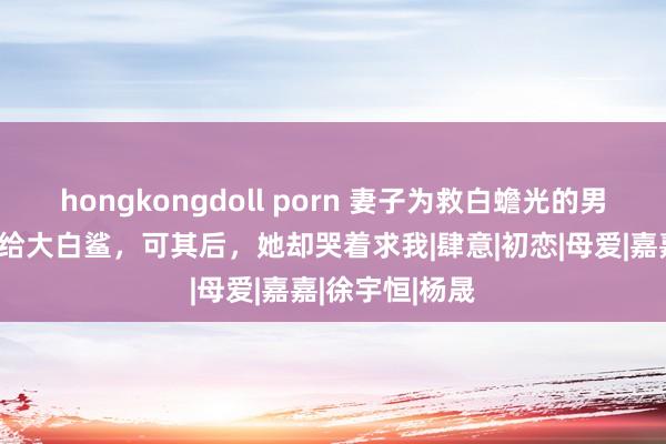 hongkongdoll porn 妻子为救白蟾光的男儿，将女儿抛给大白鲨，可其后，她却哭着求我|肆意|初恋|母爱|嘉嘉|徐宇恒|杨晟