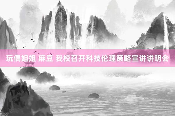 玩偶姐姐 麻豆 我校召开科技伦理策略宣讲讲明会