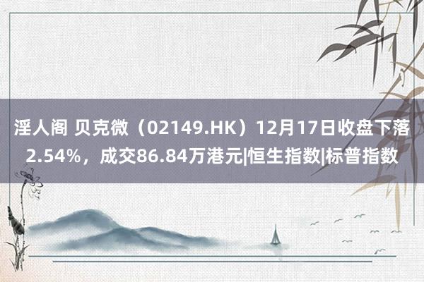 淫人阁 贝克微（02149.HK）12月17日收盘下落2.54%，成交86.84万港元|恒生指数|标普指数