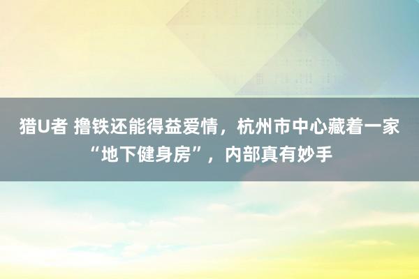 猎U者 撸铁还能得益爱情，杭州市中心藏着一家“地下健身房”，内部真有妙手