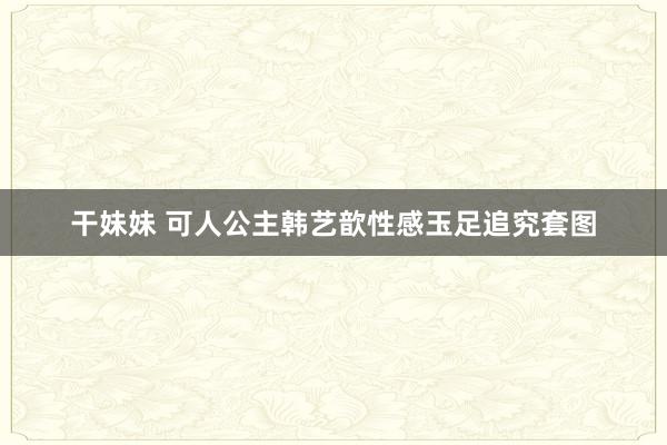 干妹妹 可人公主韩艺歆性感玉足追究套图