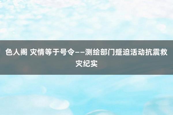 色人阁 灾情等于号令——测绘部门蹙迫活动抗震救灾纪实